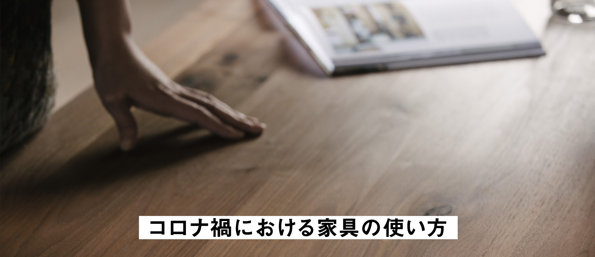 コロナ禍における家具との付き合い方。永くお使いいただくためには、アルコールで拭き上げるのではなく、天板面を乾いた布巾などで乾拭きください。